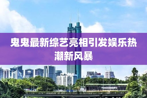 鬼鬼最新综艺亮相引发娱乐热潮新风暴