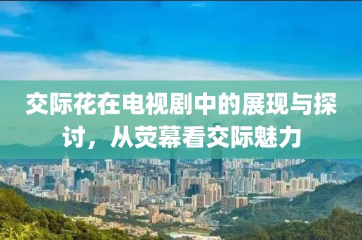 交际花在电视剧中的展现与探讨，从荧幕看交际魅力
