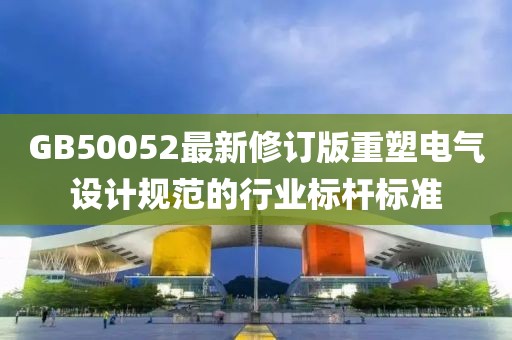 GB50052最新修订版重塑电气设计规范的行业标杆标准