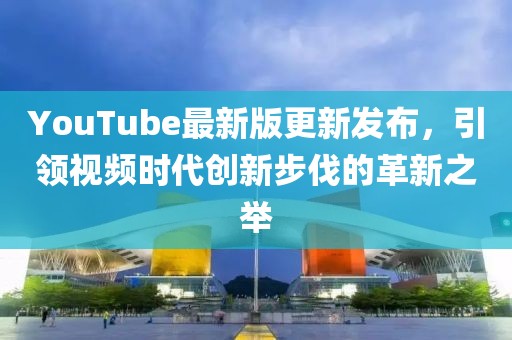 YouTube最新版更新发布，引领视频时代创新步伐的革新之举