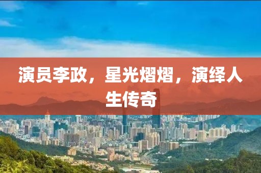 演员李政，星光熠熠，演绎人生传奇