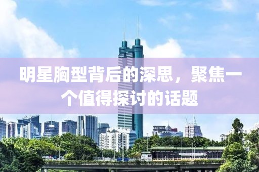 明星胸型背后的深思，聚焦一个值得探讨的话题