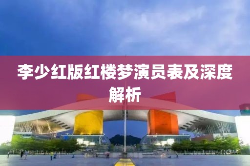 李少红版红楼梦演员表及深度解析