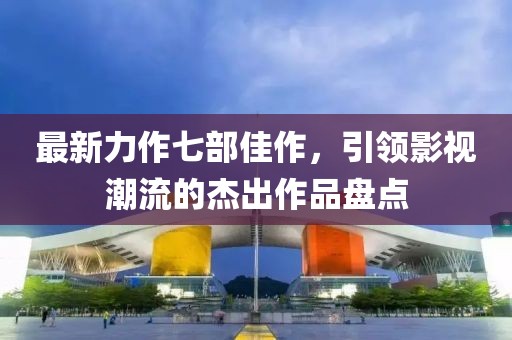 最新力作七部佳作，引领影视潮流的杰出作品盘点