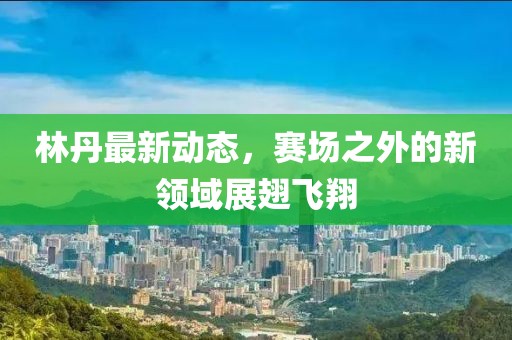 林丹最新动态，赛场之外的新领域展翅飞翔