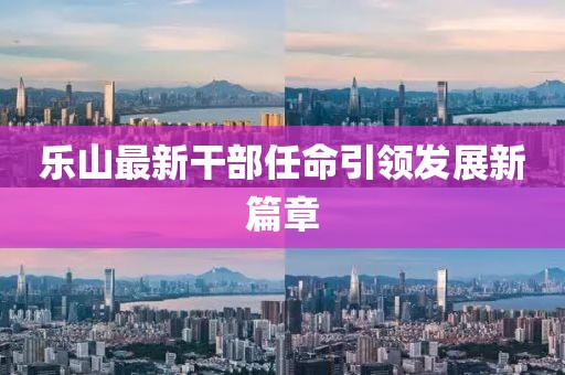 乐山最新干部任命引领发展新篇章