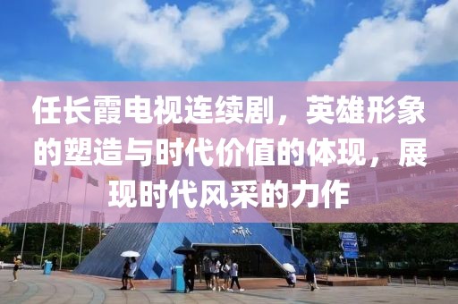 任长霞电视连续剧，英雄形象的塑造与时代价值的体现，展现时代风采的力作