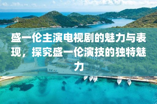 盛一伦主演电视剧的魅力与表现，探究盛一伦演技的独特魅力