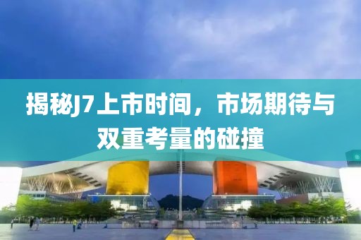 揭秘J7上市时间，市场期待与双重考量的碰撞