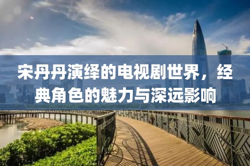 宋丹丹演绎的电视剧世界，经典角色的魅力与深远影响