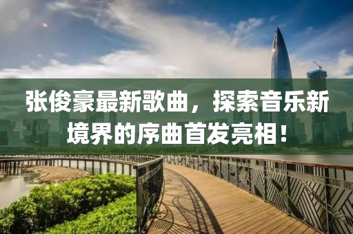张俊豪最新歌曲，探索音乐新境界的序曲首发亮相！