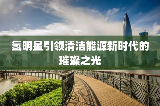氢明星引领清洁能源新时代的璀璨之光