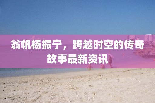翁帆杨振宁，跨越时空的传奇故事最新资讯