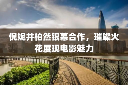 倪妮井柏然银幕合作，璀璨火花展现电影魅力