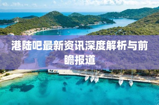 港陆吧最新资讯深度解析与前瞻报道