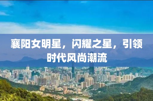 襄阳女明星，闪耀之星，引领时代风尚潮流