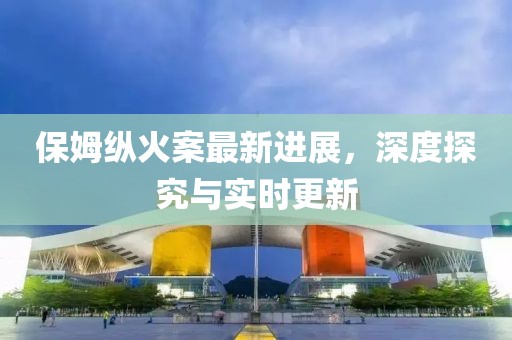保姆纵火案最新进展，深度探究与实时更新