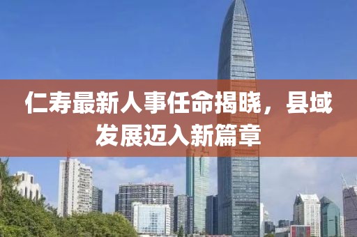 仁寿最新人事任命揭晓，县域发展迈入新篇章