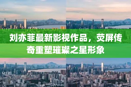 刘亦菲最新影视作品，荧屏传奇重塑璀璨之星形象