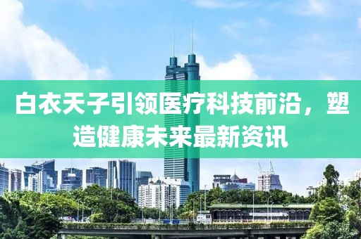 白衣天子引领医疗科技前沿，塑造健康未来最新资讯