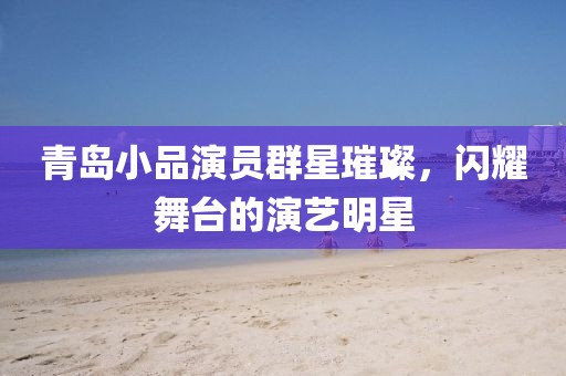 青岛小品演员群星璀璨，闪耀舞台的演艺明星