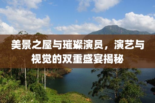 美景之屋与璀璨演员，演艺与视觉的双重盛宴揭秘