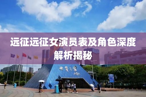 远征远征女演员表及角色深度解析揭秘