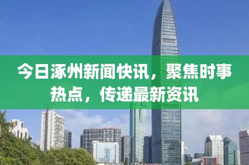 今日涿州新闻快讯，聚焦时事热点，传递最新资讯