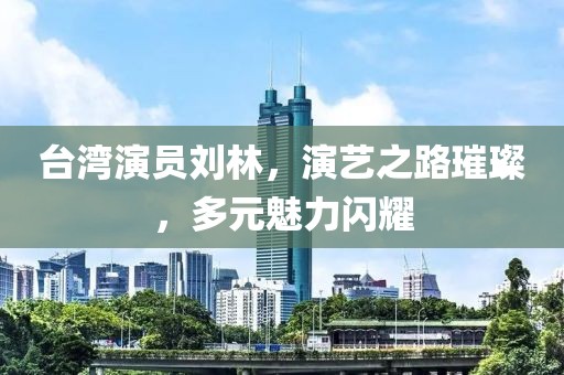 台湾演员刘林，演艺之路璀璨，多元魅力闪耀