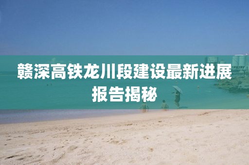 赣深高铁龙川段建设最新进展报告揭秘