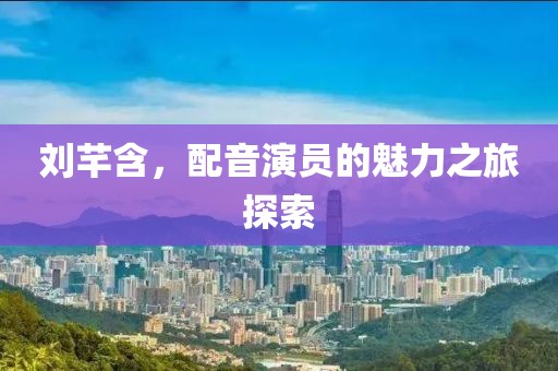 刘芊含，配音演员的魅力之旅探索
