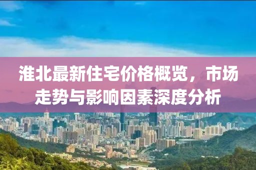 淮北最新住宅价格概览，市场走势与影响因素深度分析