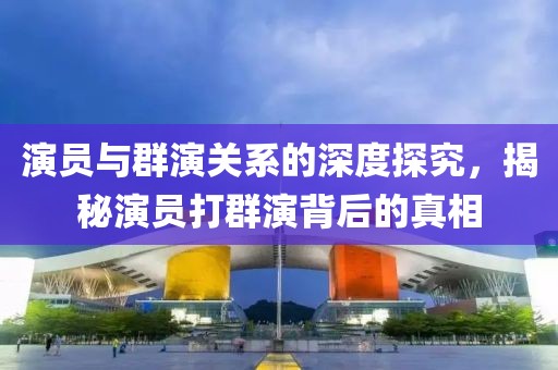 演员与群演关系的深度探究，揭秘演员打群演背后的真相