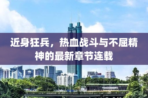 近身狂兵，热血战斗与不屈精神的最新章节连载