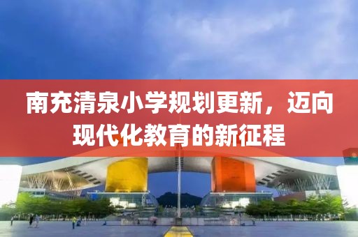 南充清泉小学规划更新，迈向现代化教育的新征程