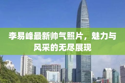 李易峰最新帅气照片，魅力与风采的无尽展现