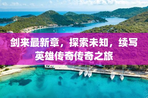 剑来最新章，探索未知，续写英雄传奇传奇之旅
