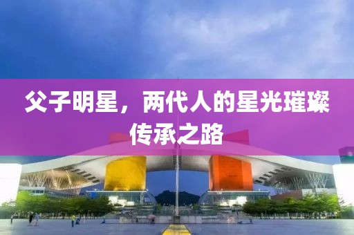 父子明星，两代人的星光璀璨传承之路