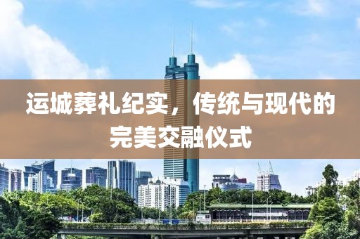 运城葬礼纪实，传统与现代的完美交融仪式