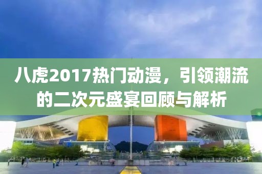 八虎2017热门动漫，引领潮流的二次元盛宴回顾与解析