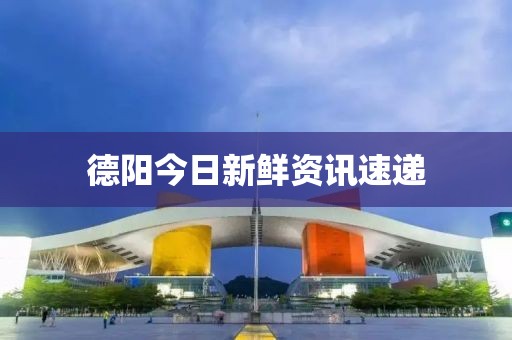德阳今日新鲜资讯速递